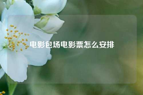 电影包场电影票怎么安排